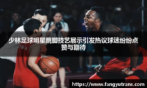 少林足球明星跳脚技艺展示引发热议球迷纷纷点赞与期待